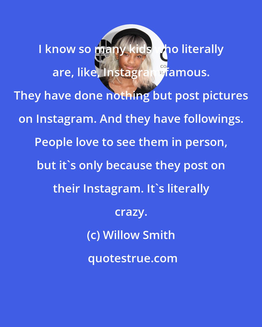 Willow Smith: I know so many kids who literally are, like, Instagram-famous. They have done nothing but post pictures on Instagram. And they have followings. People love to see them in person, but it's only because they post on their Instagram. It's literally crazy.