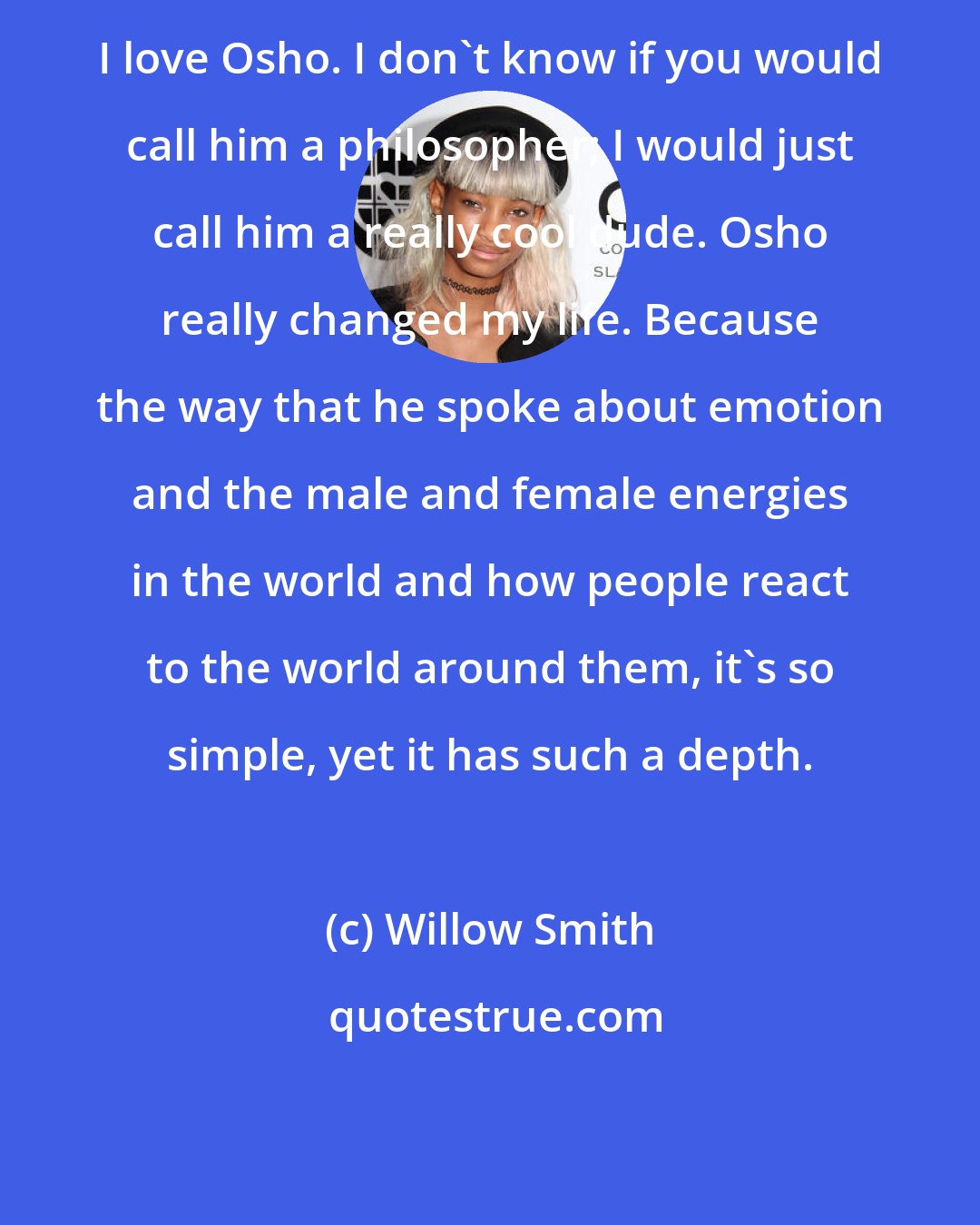 Willow Smith: I love Osho. I don't know if you would call him a philosopher; I would just call him a really cool dude. Osho really changed my life. Because the way that he spoke about emotion and the male and female energies in the world and how people react to the world around them, it's so simple, yet it has such a depth.