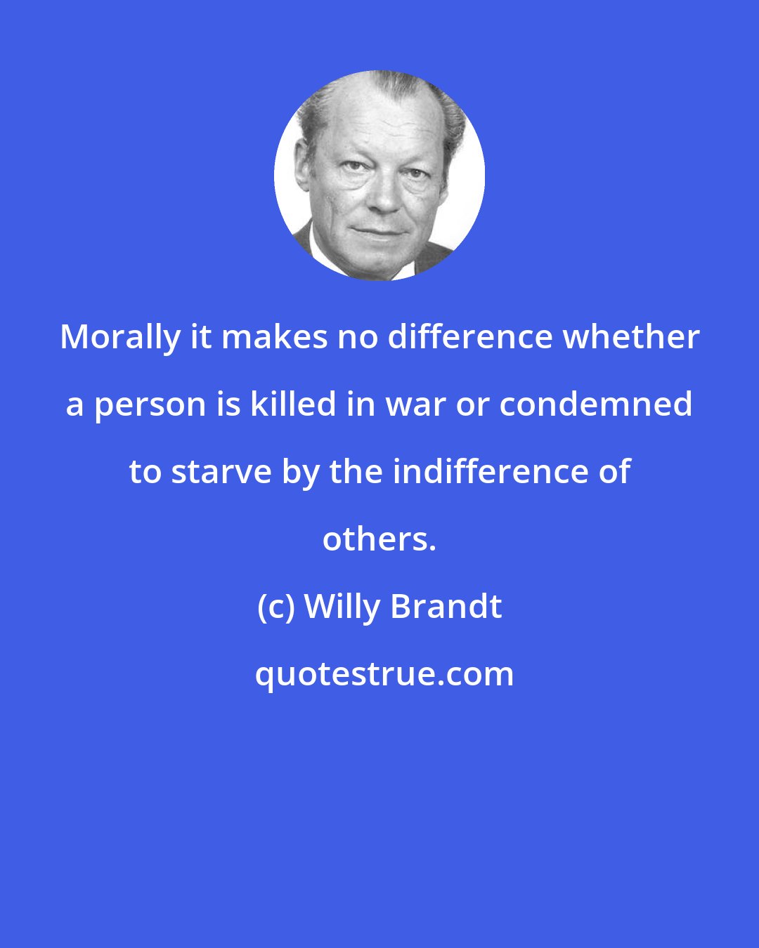 Willy Brandt: Morally it makes no difference whether a person is killed in war or condemned to starve by the indifference of others.