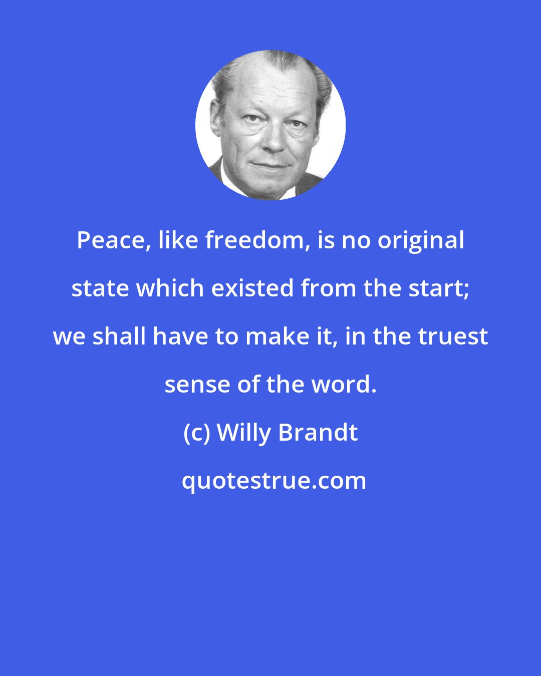 Willy Brandt: Peace, like freedom, is no original state which existed from the start; we shall have to make it, in the truest sense of the word.