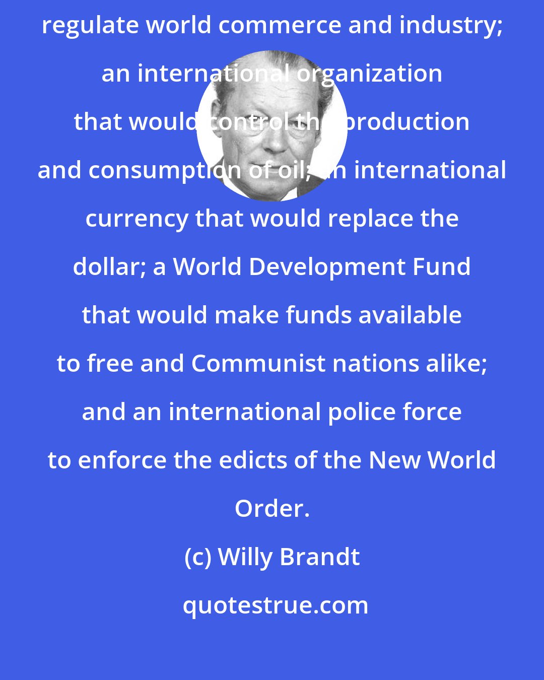 Willy Brandt: The New World Order is a world that has a supernational authority to regulate world commerce and industry; an international organization that would control the production and consumption of oil; an international currency that would replace the dollar; a World Development Fund that would make funds available to free and Communist nations alike; and an international police force to enforce the edicts of the New World Order.