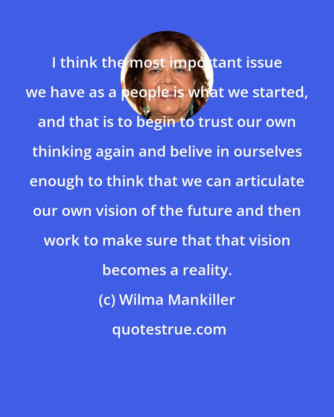 Wilma Mankiller: I think the most important issue we have as a people is what we started, and that is to begin to trust our own thinking again and belive in ourselves enough to think that we can articulate our own vision of the future and then work to make sure that that vision becomes a reality.