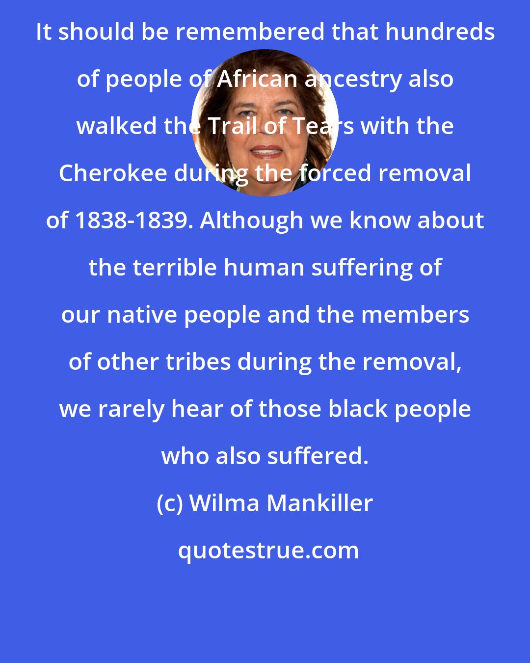 Wilma Mankiller: It should be remembered that hundreds of people of African ancestry also walked the Trail of Tears with the Cherokee during the forced removal of 1838-1839. Although we know about the terrible human suffering of our native people and the members of other tribes during the removal, we rarely hear of those black people who also suffered.