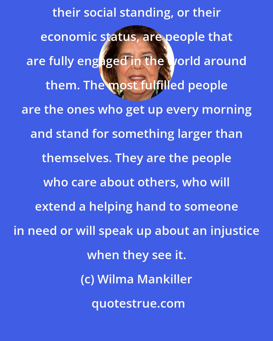 Wilma Mankiller: The happiest people I've ever met, regardless of their profession, their social standing, or their economic status, are people that are fully engaged in the world around them. The most fulfilled people are the ones who get up every morning and stand for something larger than themselves. They are the people who care about others, who will extend a helping hand to someone in need or will speak up about an injustice when they see it.