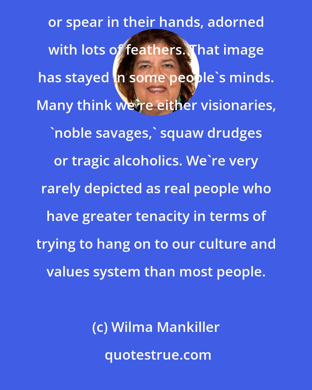 Wilma Mankiller: Western movies always seemed to show Indian women washing clothes at the creek and men with a tomahawk or spear in their hands, adorned with lots of feathers. That image has stayed in some people's minds. Many think we're either visionaries, `noble savages,' squaw drudges or tragic alcoholics. We're very rarely depicted as real people who have greater tenacity in terms of trying to hang on to our culture and values system than most people.