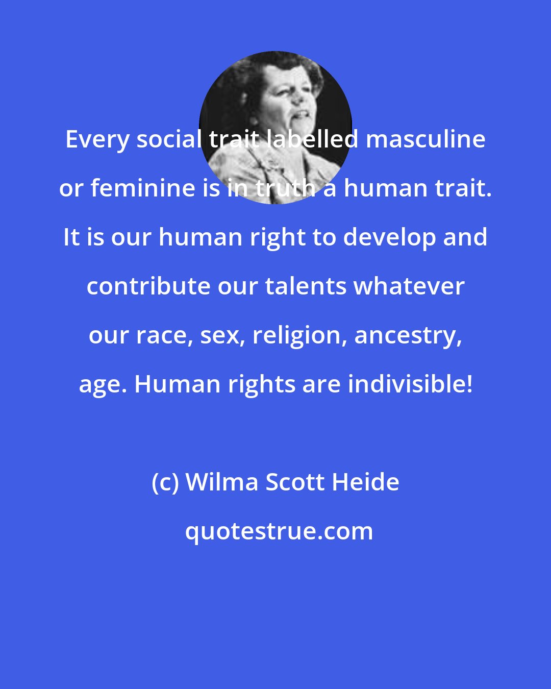 Wilma Scott Heide: Every social trait labelled masculine or feminine is in truth a human trait. It is our human right to develop and contribute our talents whatever our race, sex, religion, ancestry, age. Human rights are indivisible!