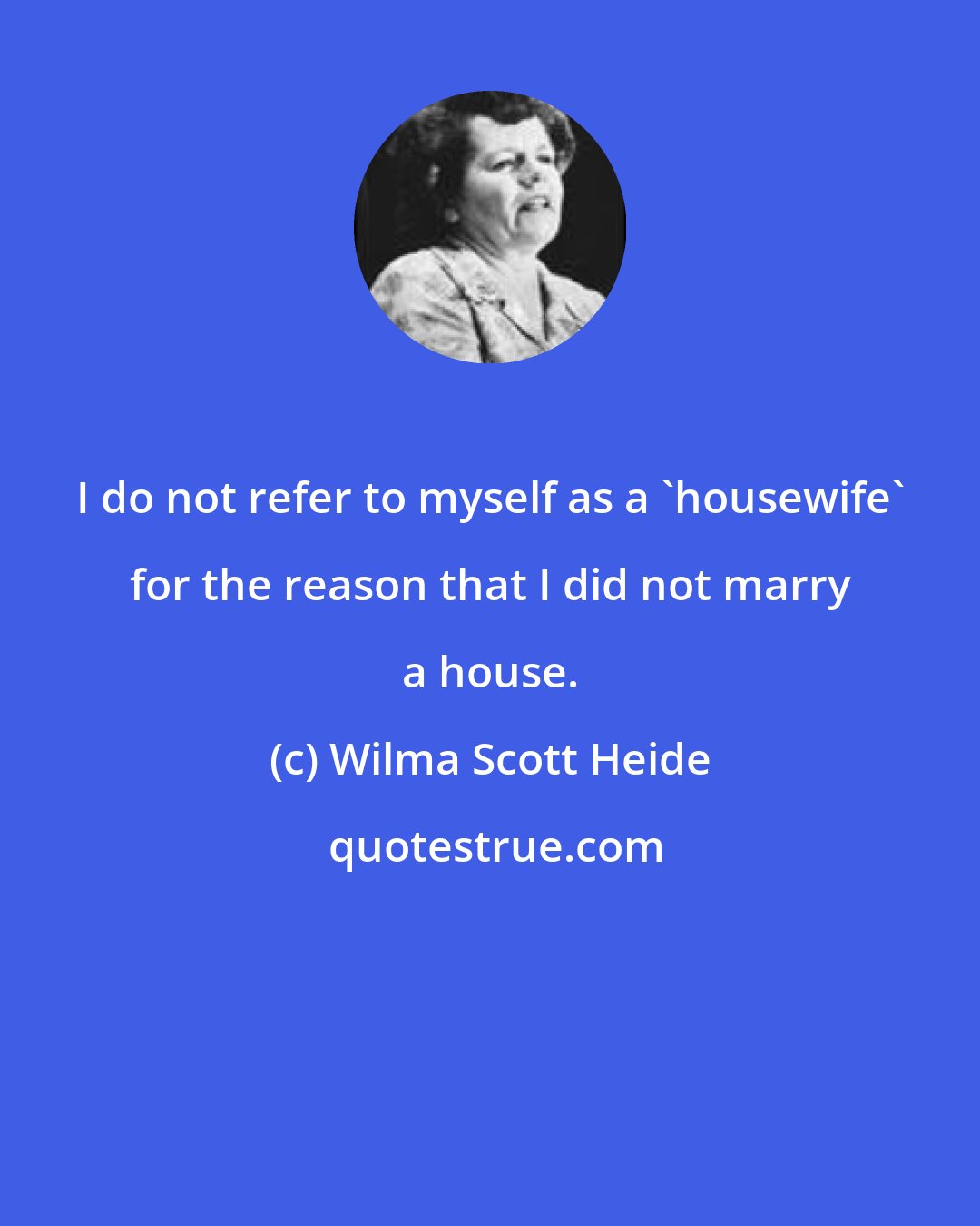 Wilma Scott Heide: I do not refer to myself as a 'housewife' for the reason that I did not marry a house.