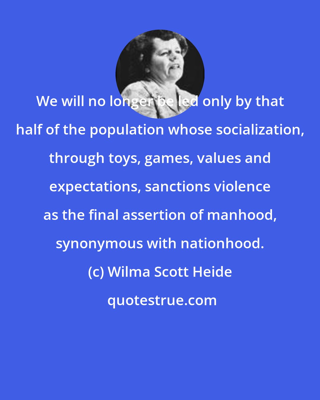 Wilma Scott Heide: We will no longer be led only by that half of the population whose socialization, through toys, games, values and expectations, sanctions violence as the final assertion of manhood, synonymous with nationhood.