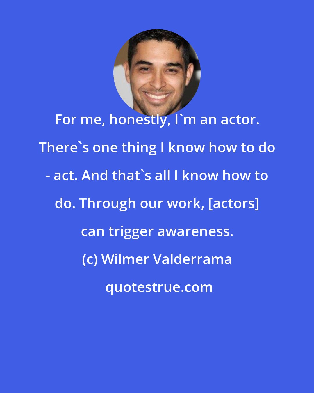 Wilmer Valderrama: For me, honestly, I'm an actor. There's one thing I know how to do - act. And that's all I know how to do. Through our work, [actors] can trigger awareness.