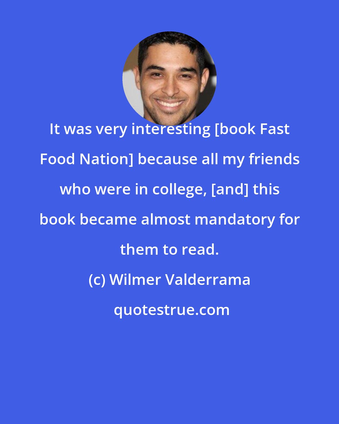 Wilmer Valderrama: It was very interesting [book Fast Food Nation] because all my friends who were in college, [and] this book became almost mandatory for them to read.