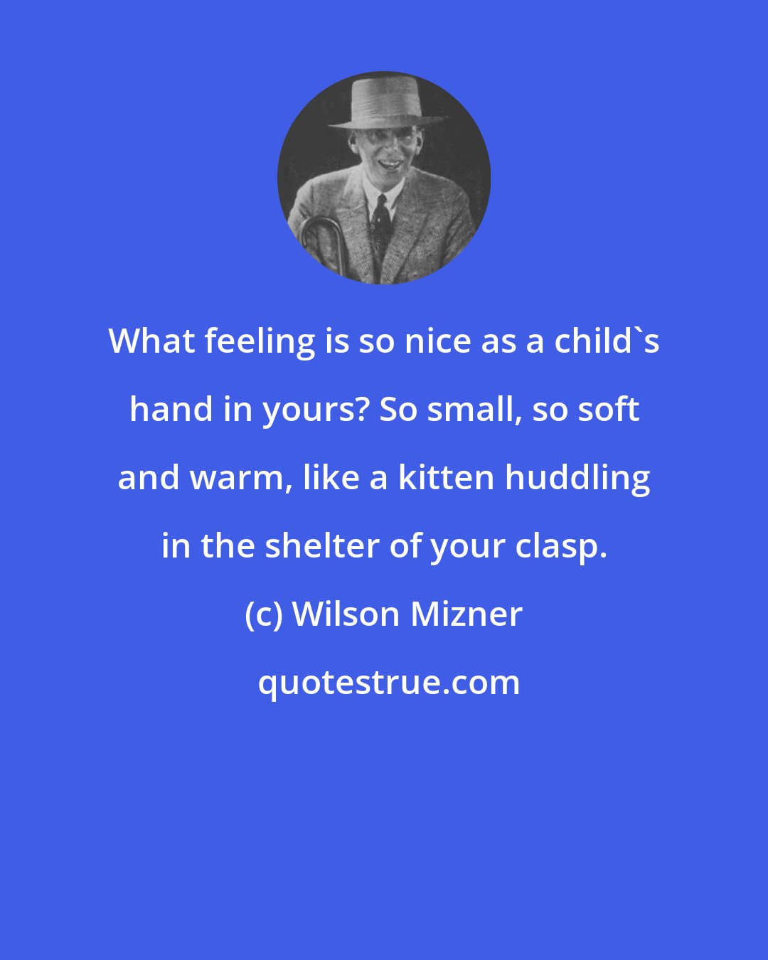 Wilson Mizner: What feeling is so nice as a child's hand in yours? So small, so soft and warm, like a kitten huddling in the shelter of your clasp.