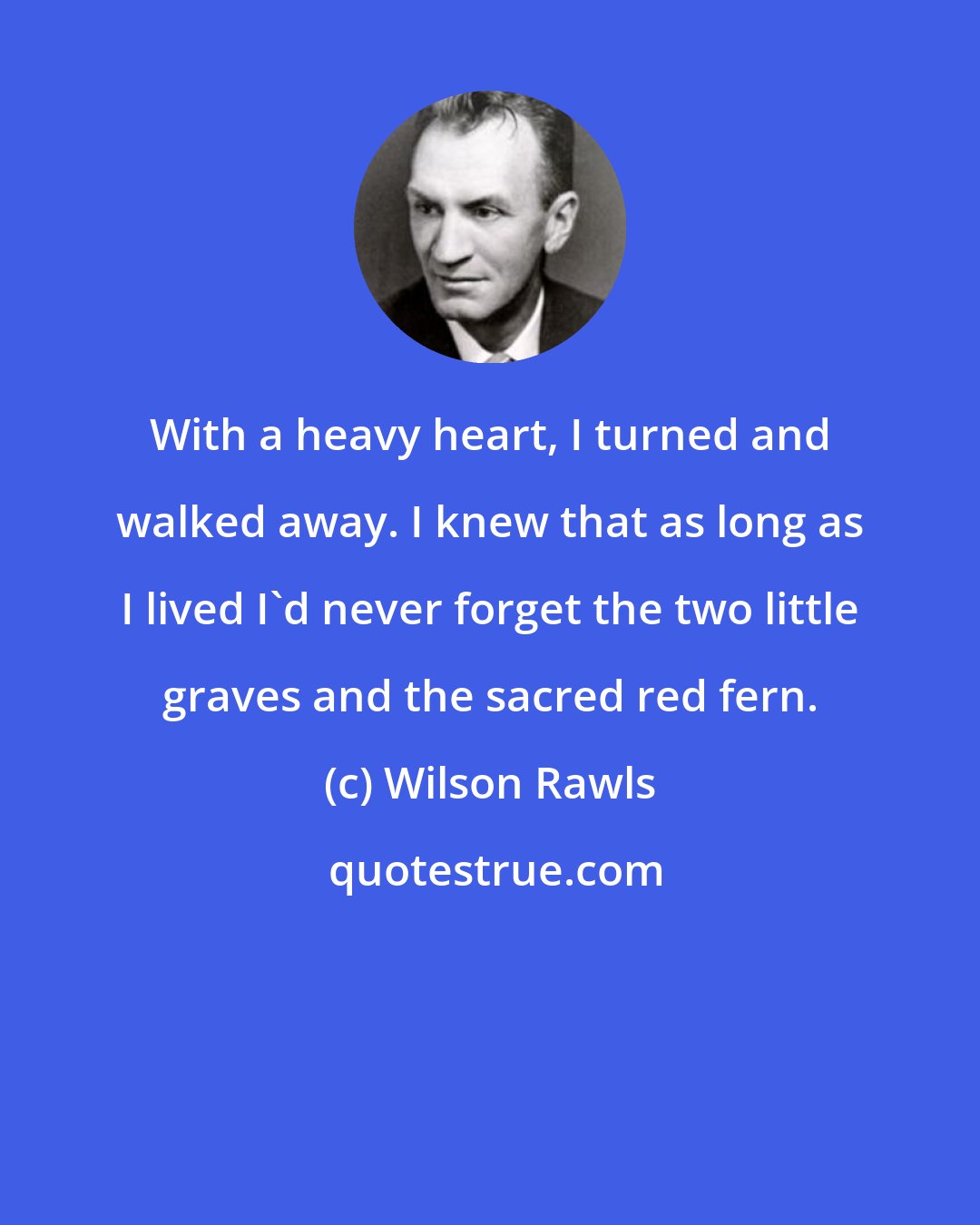 Wilson Rawls: With a heavy heart, I turned and walked away. I knew that as long as I lived I'd never forget the two little graves and the sacred red fern.