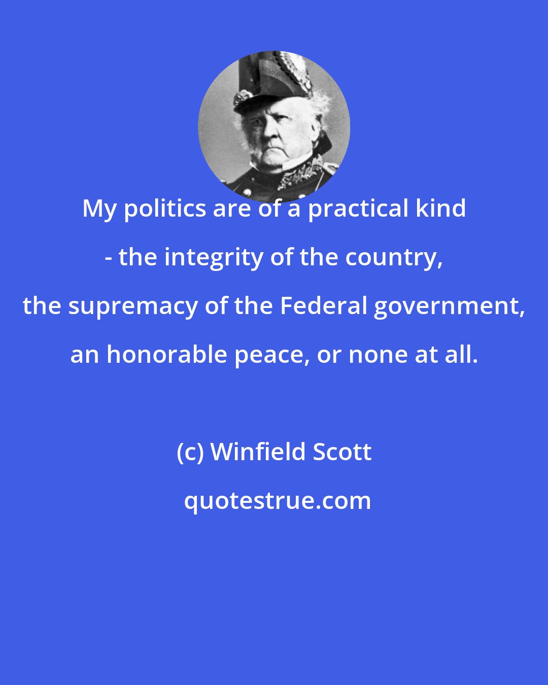Winfield Scott: My politics are of a practical kind - the integrity of the country, the supremacy of the Federal government, an honorable peace, or none at all.