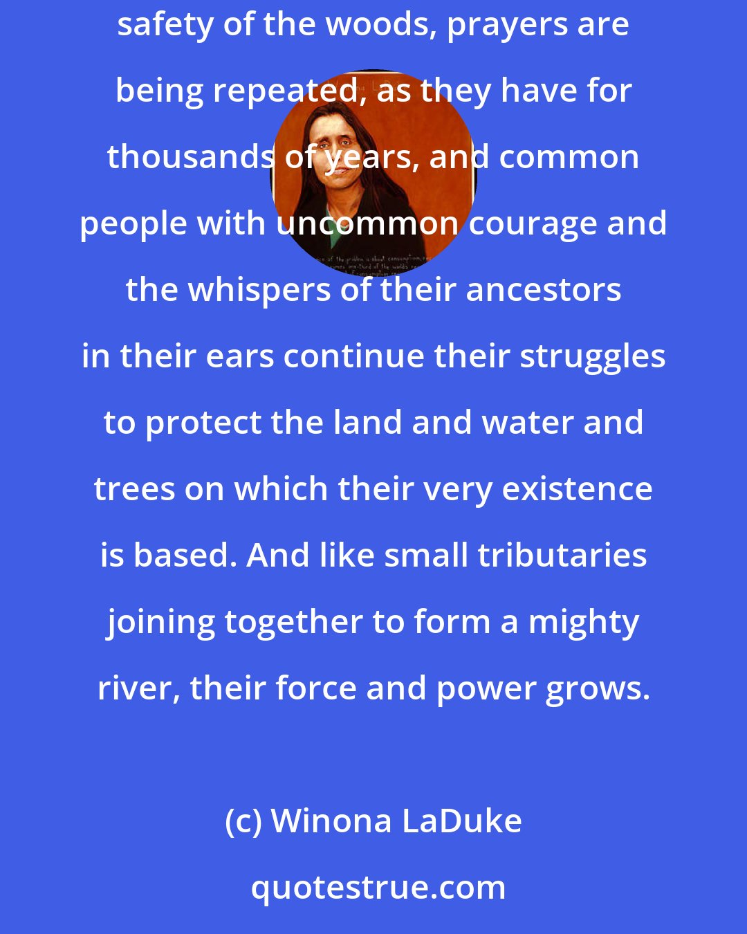 Winona LaDuke: Across the continent, on the shores of small tributaries, in the shadows of sacred mountains, on the vast expanse of the prairies, or in the safety of the woods, prayers are being repeated, as they have for thousands of years, and common people with uncommon courage and the whispers of their ancestors in their ears continue their struggles to protect the land and water and trees on which their very existence is based. And like small tributaries joining together to form a mighty river, their force and power grows.