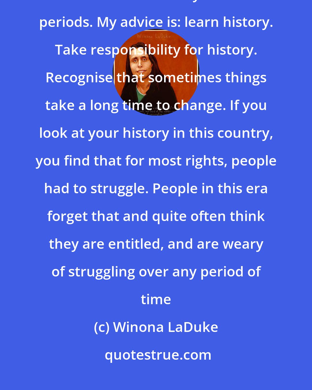 Winona LaDuke: Another thing is, people lose perspective. It is a cultural trait in America to think in terms of very short time periods. My advice is: learn history. Take responsibility for history. Recognise that sometimes things take a long time to change. If you look at your history in this country, you find that for most rights, people had to struggle. People in this era forget that and quite often think they are entitled, and are weary of struggling over any period of time