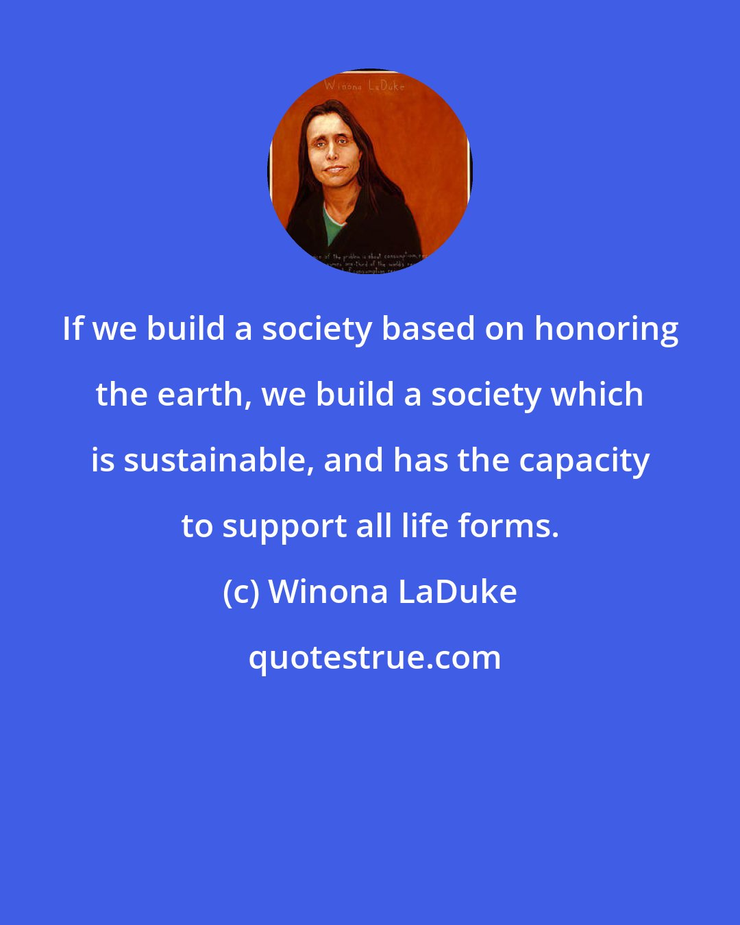 Winona LaDuke: If we build a society based on honoring the earth, we build a society which is sustainable, and has the capacity to support all life forms.