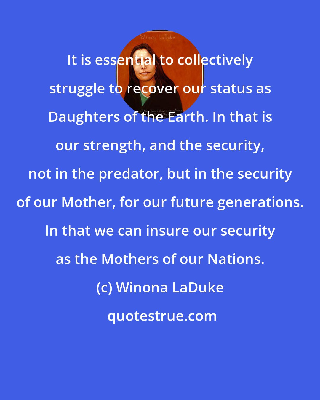 Winona LaDuke: It is essential to collectively struggle to recover our status as Daughters of the Earth. In that is our strength, and the security, not in the predator, but in the security of our Mother, for our future generations. In that we can insure our security as the Mothers of our Nations.