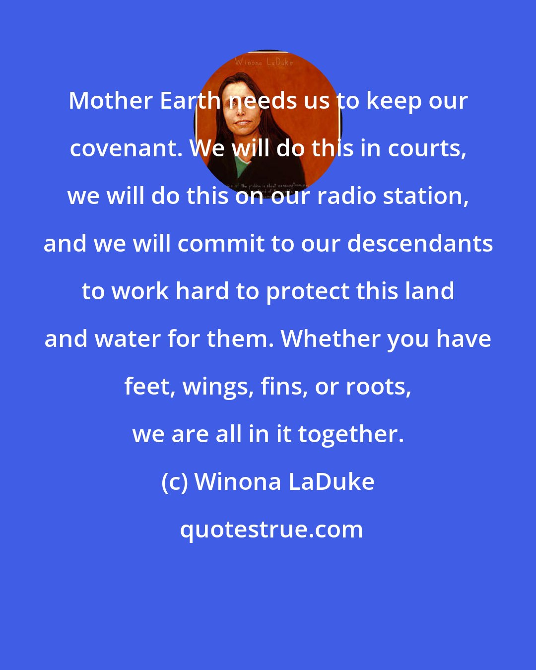 Winona LaDuke: Mother Earth needs us to keep our covenant. We will do this in courts, we will do this on our radio station, and we will commit to our descendants to work hard to protect this land and water for them. Whether you have feet, wings, fins, or roots, we are all in it together.