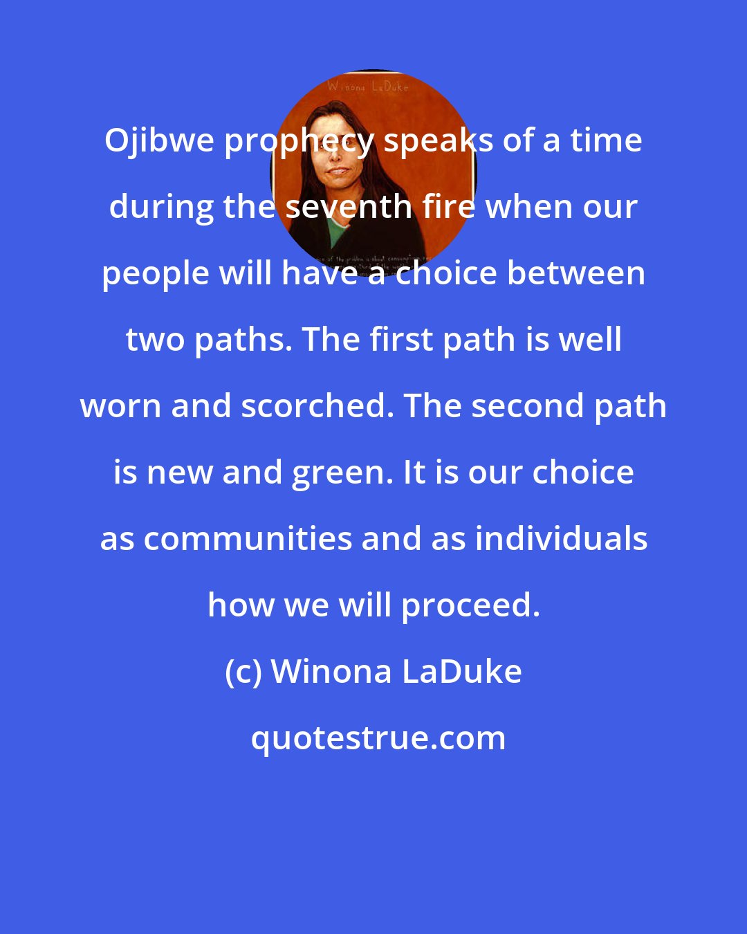 Winona LaDuke: Ojibwe prophecy speaks of a time during the seventh fire when our people will have a choice between two paths. The first path is well worn and scorched. The second path is new and green. It is our choice as communities and as individuals how we will proceed.