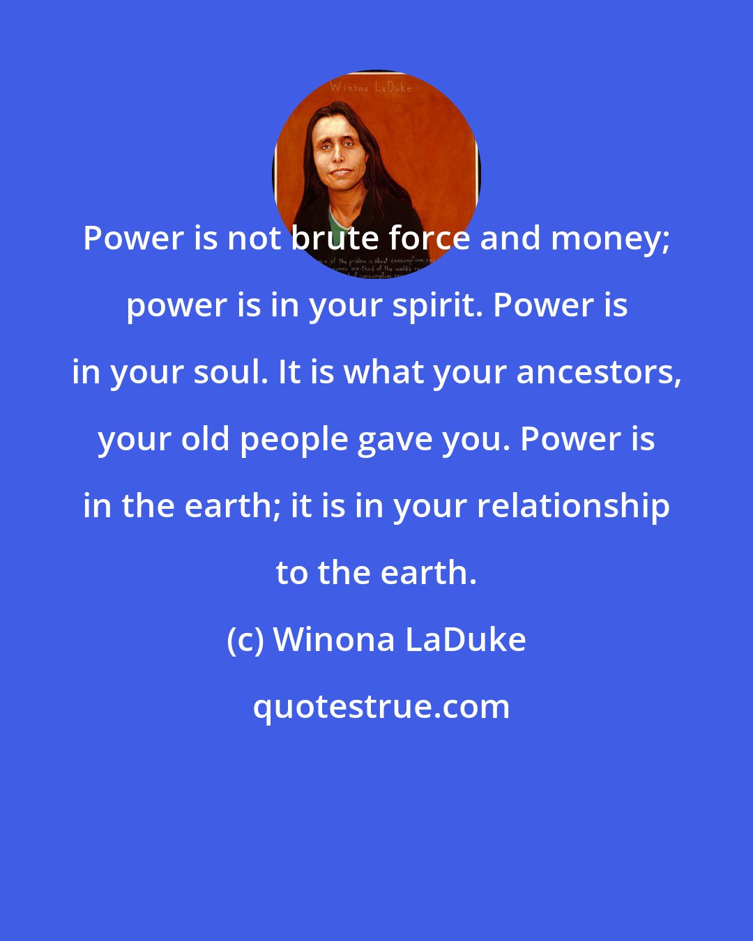 Winona LaDuke: Power is not brute force and money; power is in your spirit. Power is in your soul. It is what your ancestors, your old people gave you. Power is in the earth; it is in your relationship to the earth.