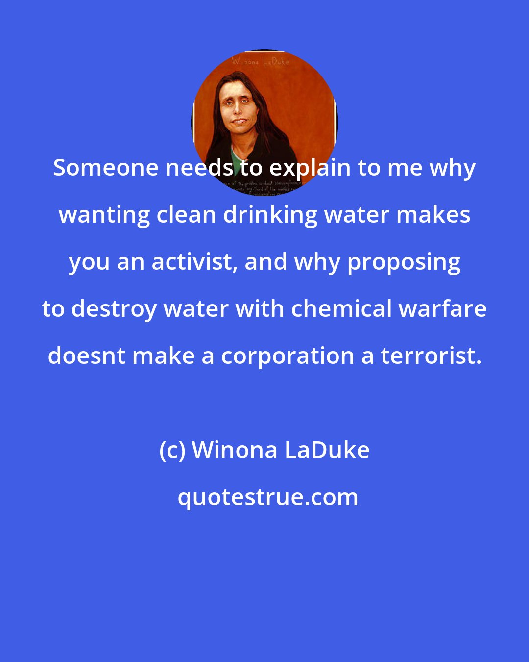 Winona LaDuke: Someone needs to explain to me why wanting clean drinking water makes you an activist, and why proposing to destroy water with chemical warfare doesnt make a corporation a terrorist.