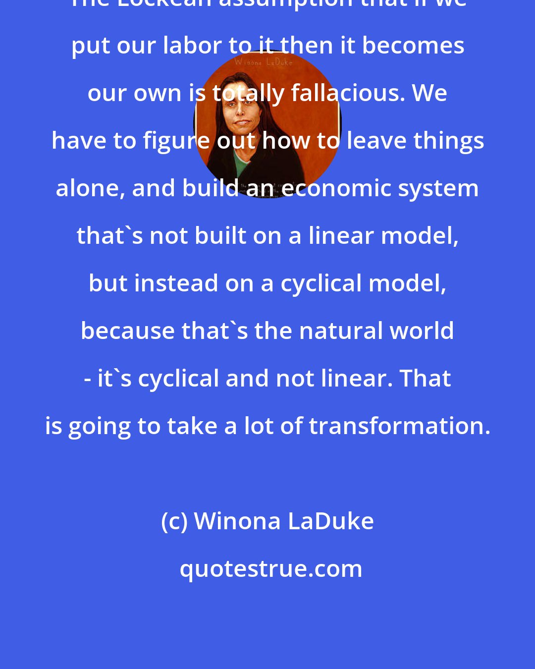 Winona LaDuke: The Lockean assumption that if we put our labor to it then it becomes our own is totally fallacious. We have to figure out how to leave things alone, and build an economic system that's not built on a linear model, but instead on a cyclical model, because that's the natural world - it's cyclical and not linear. That is going to take a lot of transformation.