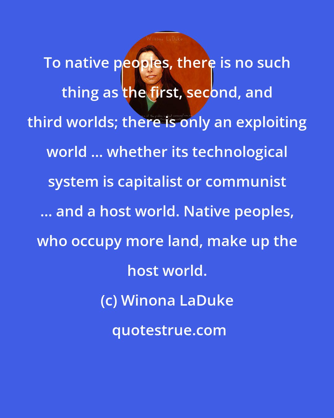 Winona LaDuke: To native peoples, there is no such thing as the first, second, and third worlds; there is only an exploiting world ... whether its technological system is capitalist or communist ... and a host world. Native peoples, who occupy more land, make up the host world.