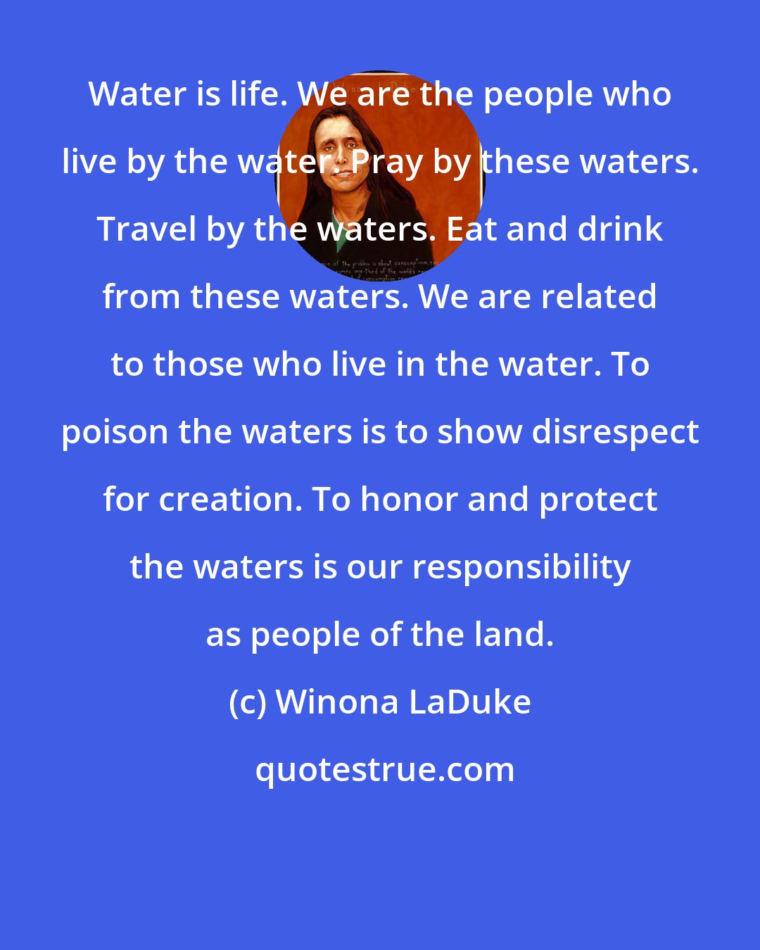 Winona LaDuke: Water is life. We are the people who live by the water. Pray by these waters. Travel by the waters. Eat and drink from these waters. We are related to those who live in the water. To poison the waters is to show disrespect for creation. To honor and protect the waters is our responsibility as people of the land.