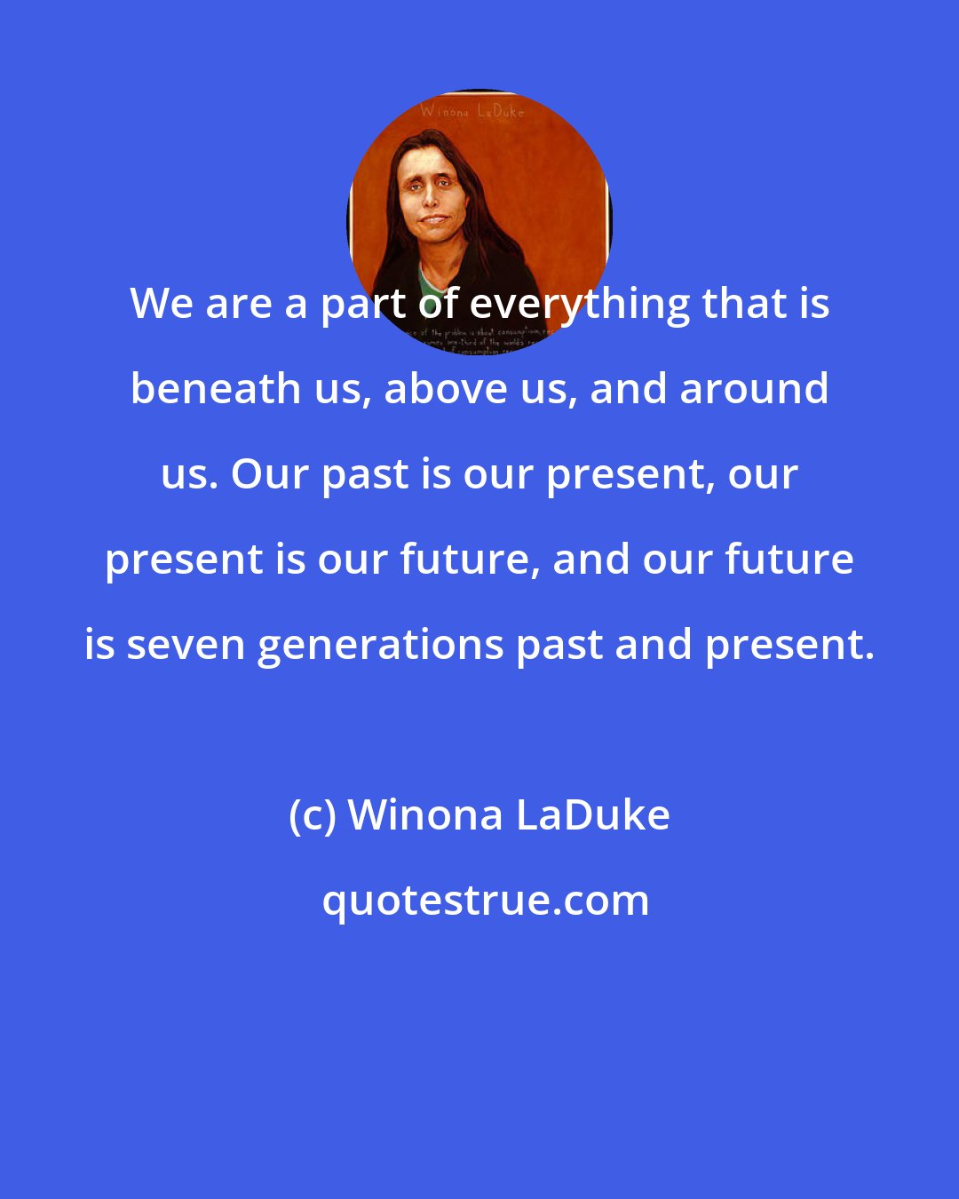 Winona LaDuke: We are a part of everything that is beneath us, above us, and around us. Our past is our present, our present is our future, and our future is seven generations past and present.