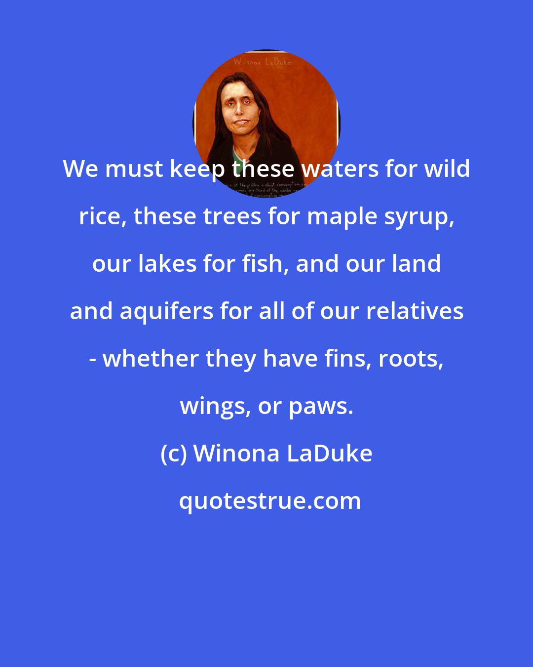 Winona LaDuke: We must keep these waters for wild rice, these trees for maple syrup, our lakes for fish, and our land and aquifers for all of our relatives - whether they have fins, roots, wings, or paws.