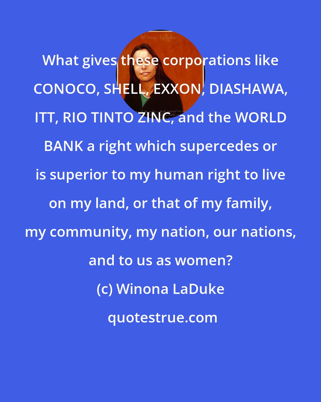 Winona LaDuke: What gives these corporations like CONOCO, SHELL, EXXON, DIASHAWA, ITT, RIO TINTO ZINC, and the WORLD BANK a right which supercedes or is superior to my human right to live on my land, or that of my family, my community, my nation, our nations, and to us as women?