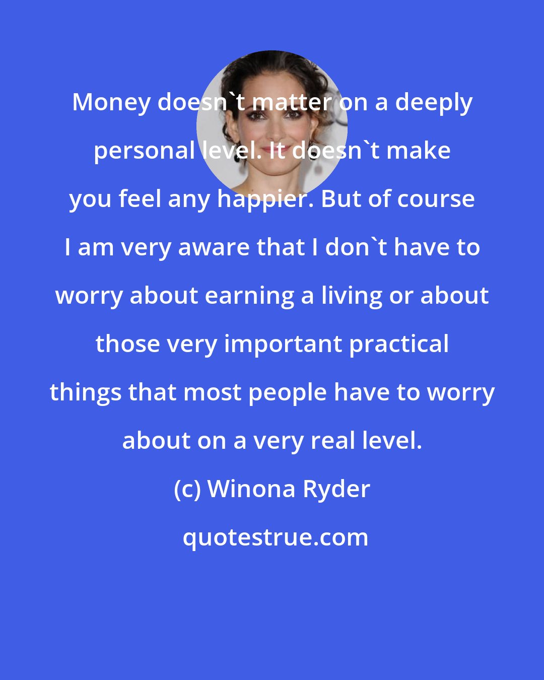 Winona Ryder: Money doesn't matter on a deeply personal level. It doesn't make you feel any happier. But of course I am very aware that I don't have to worry about earning a living or about those very important practical things that most people have to worry about on a very real level.