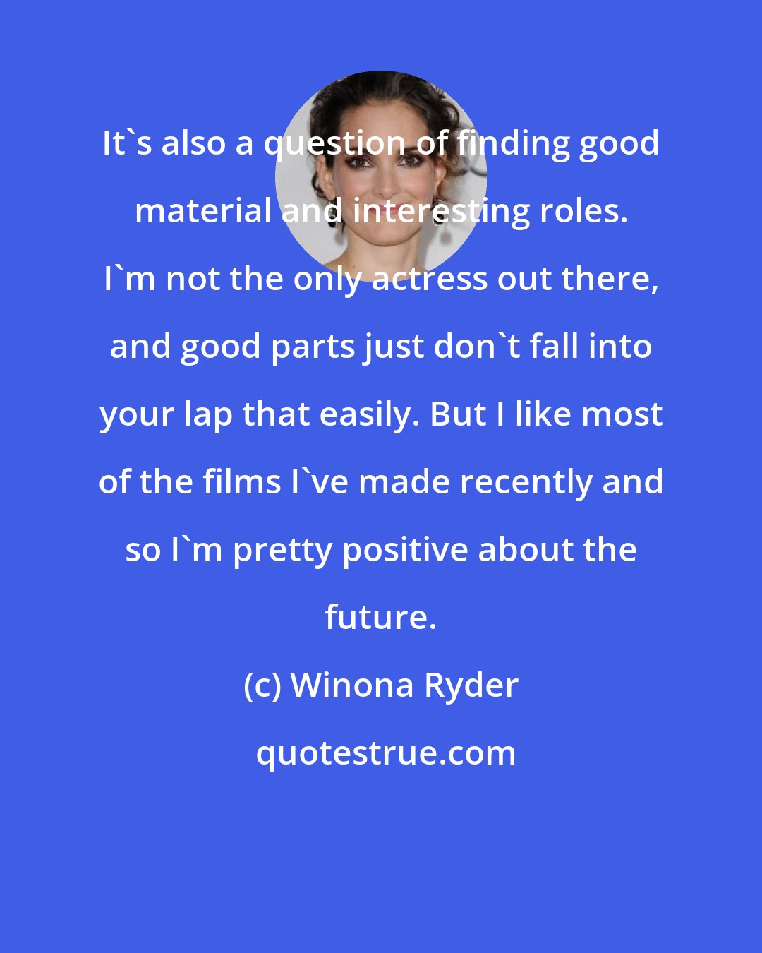 Winona Ryder: It's also a question of finding good material and interesting roles. I'm not the only actress out there, and good parts just don't fall into your lap that easily. But I like most of the films I've made recently and so I'm pretty positive about the future.