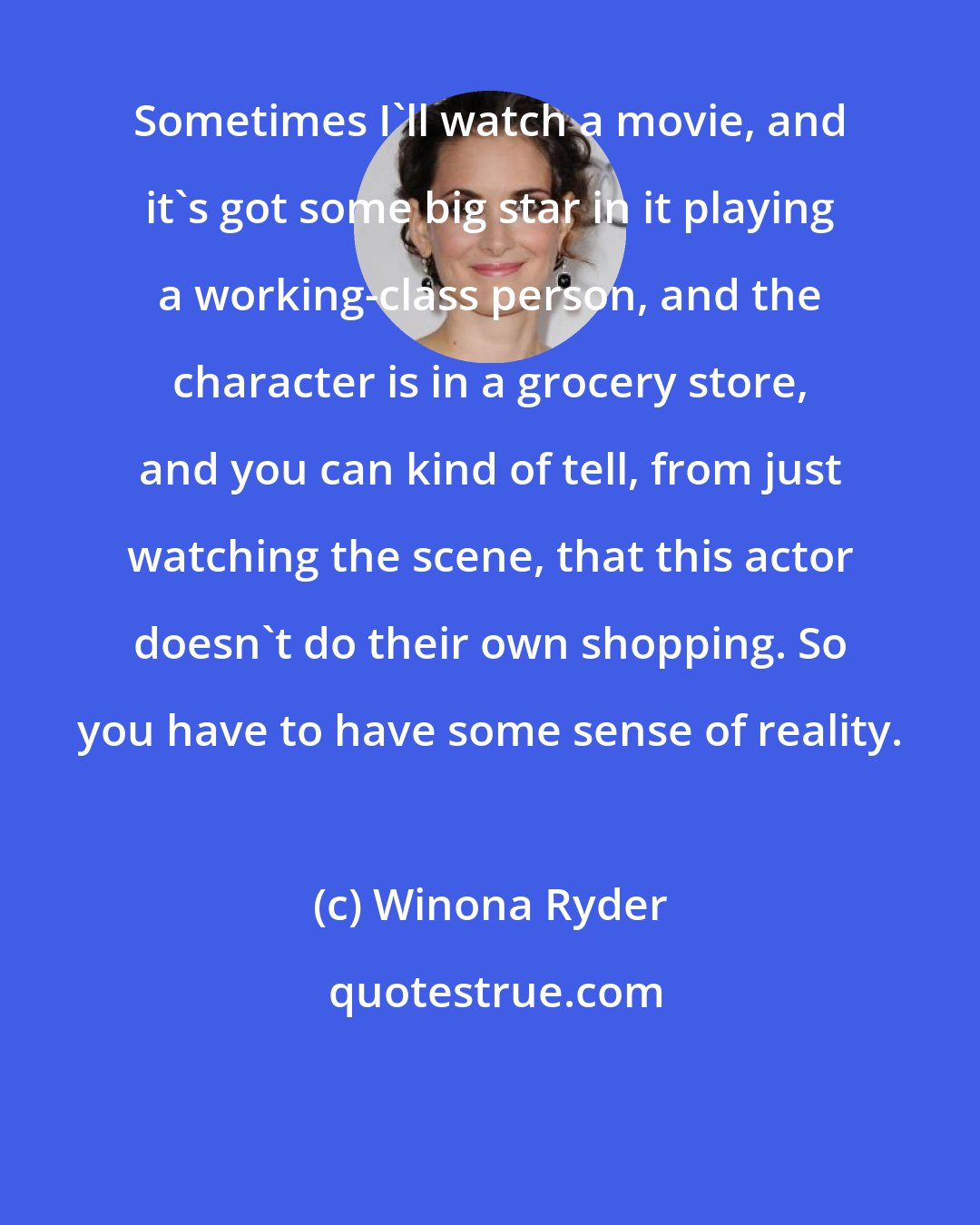 Winona Ryder: Sometimes I'll watch a movie, and it's got some big star in it playing a working-class person, and the character is in a grocery store, and you can kind of tell, from just watching the scene, that this actor doesn't do their own shopping. So you have to have some sense of reality.