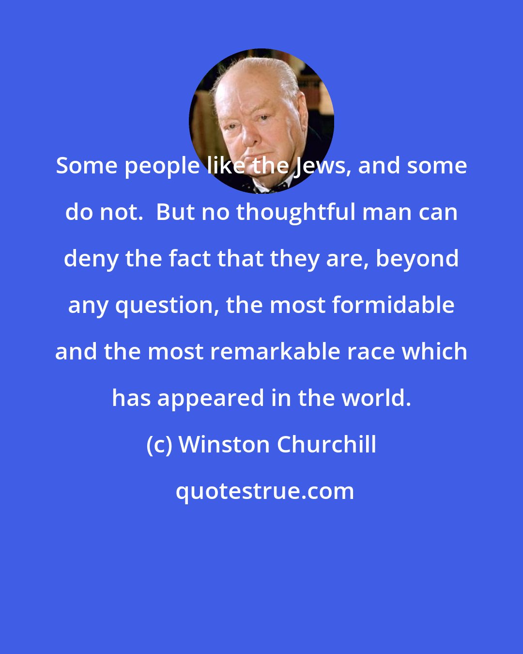 Winston Churchill: Some people like the Jews, and some do not.  But no thoughtful man can deny the fact that they are, beyond any question, the most formidable and the most remarkable race which has appeared in the world.