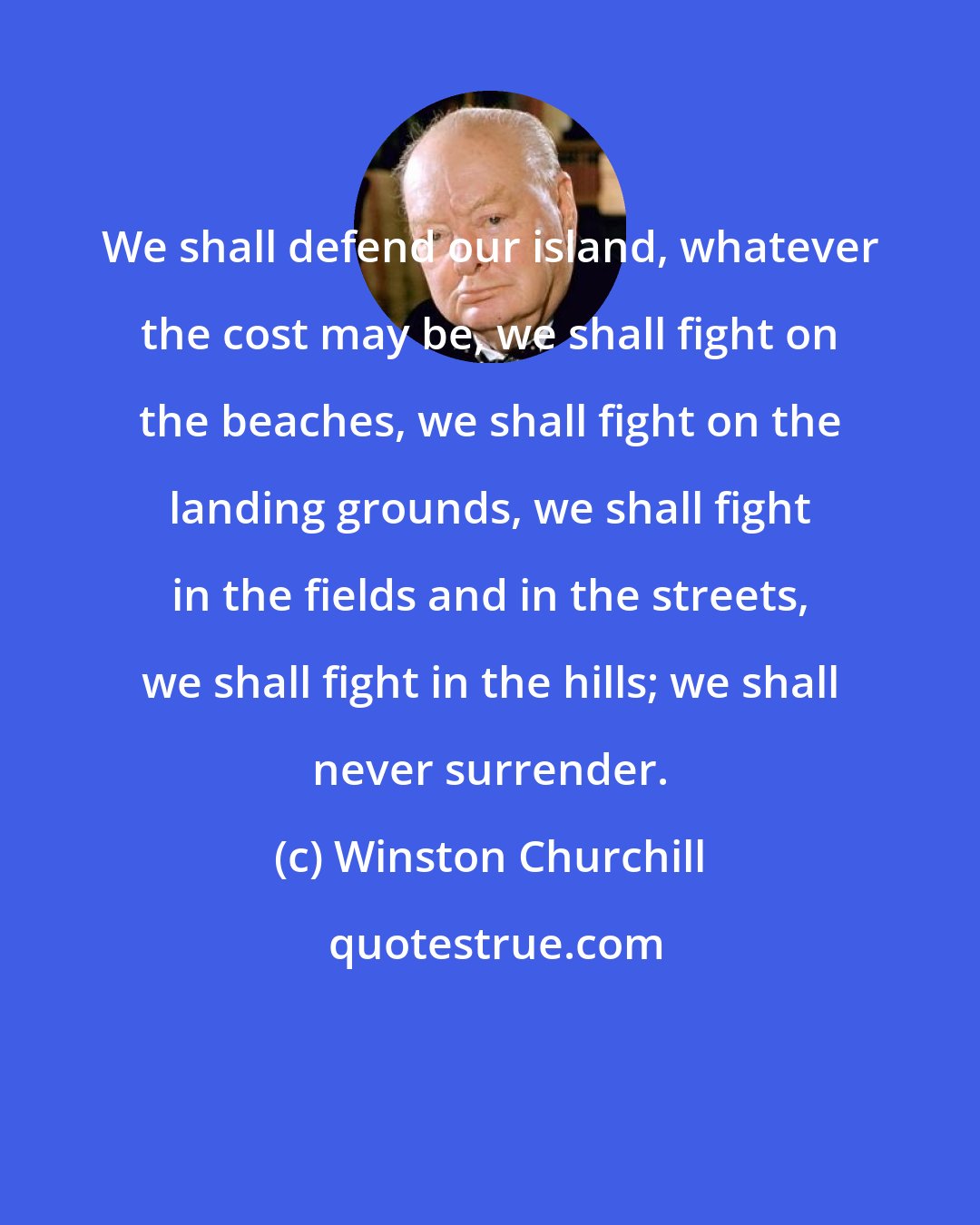 Winston Churchill: We shall defend our island, whatever the cost may be, we shall fight on the beaches, we shall fight on the landing grounds, we shall fight in the fields and in the streets, we shall fight in the hills; we shall never surrender.