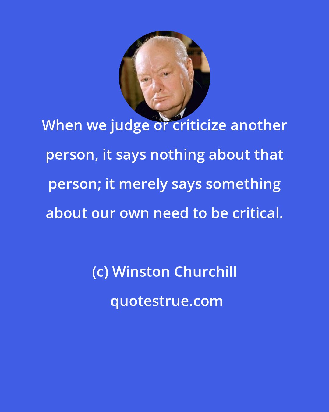 Winston Churchill: When we judge or criticize another person, it says nothing about that person; it merely says something about our own need to be critical.