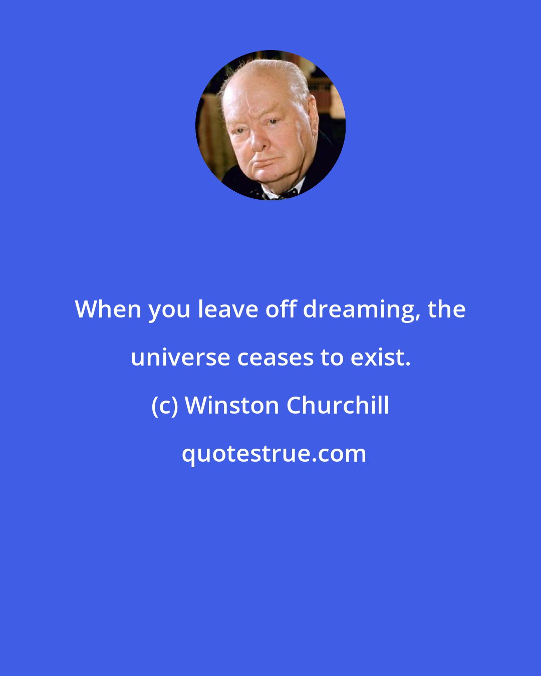 Winston Churchill: When you leave off dreaming, the universe ceases to exist.