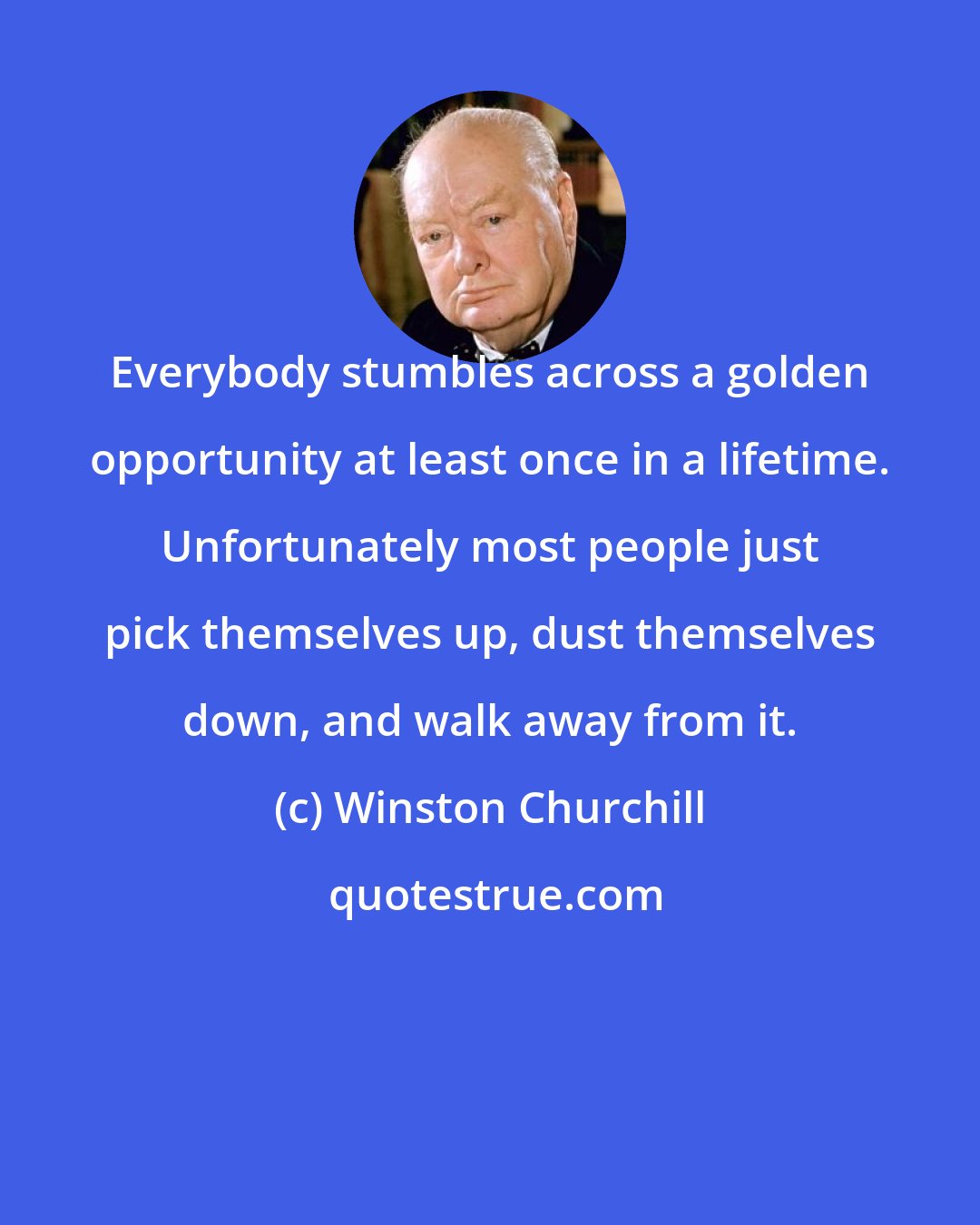 Winston Churchill: Everybody stumbles across a golden opportunity at least once in a lifetime. Unfortunately most people just pick themselves up, dust themselves down, and walk away from it.