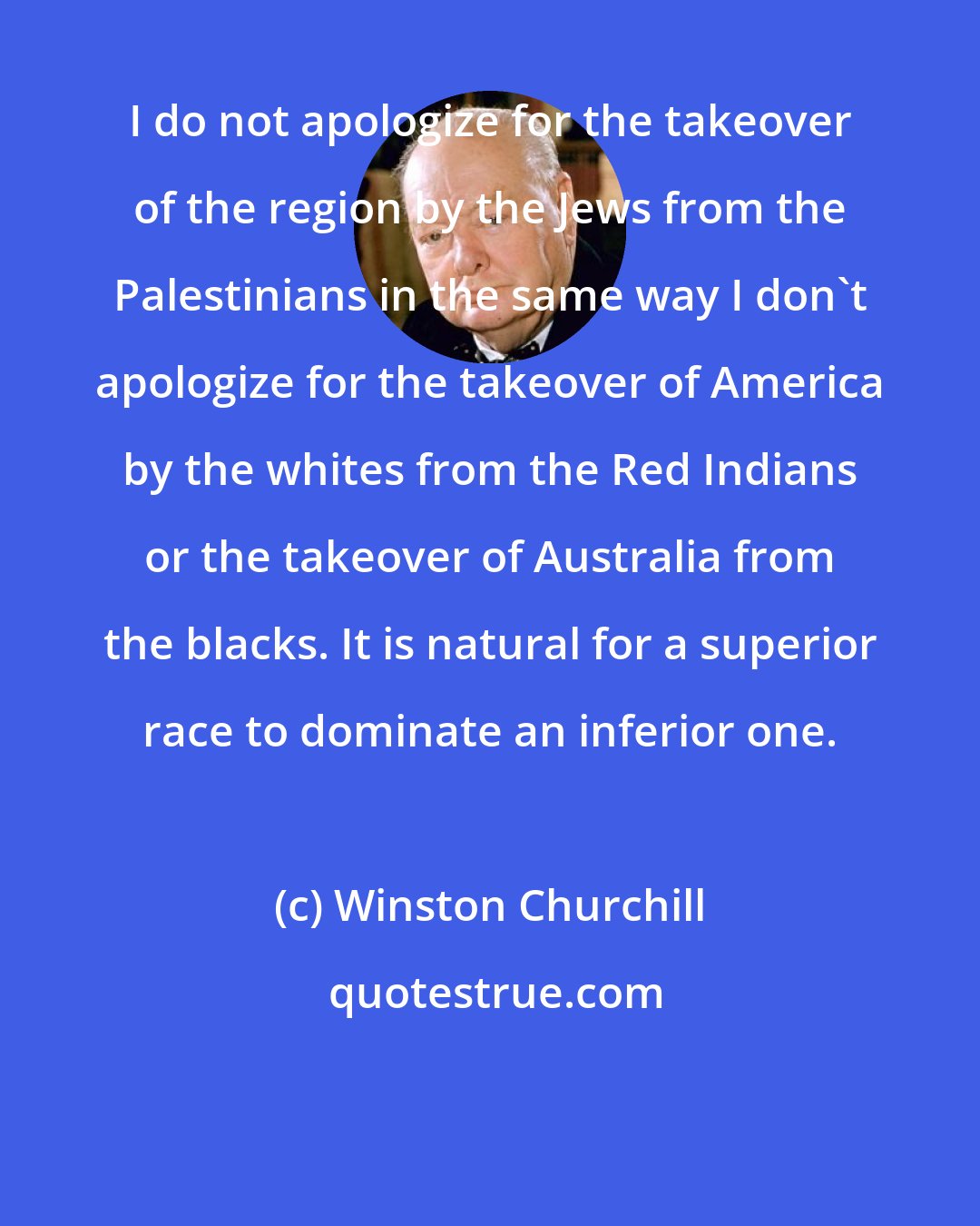 Winston Churchill: I do not apologize for the takeover of the region by the Jews from the Palestinians in the same way I don't apologize for the takeover of America by the whites from the Red Indians or the takeover of Australia from the blacks. It is natural for a superior race to dominate an inferior one.