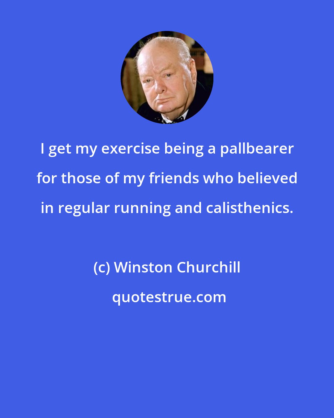 Winston Churchill: I get my exercise being a pallbearer for those of my friends who believed in regular running and calisthenics.