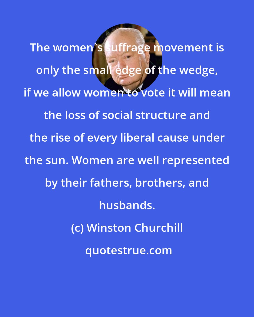 Winston Churchill: The women's suffrage movement is only the small edge of the wedge, if we allow women to vote it will mean the loss of social structure and the rise of every liberal cause under the sun. Women are well represented by their fathers, brothers, and husbands.