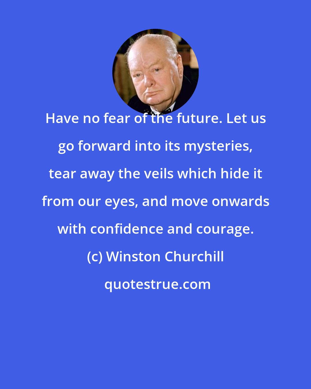 Winston Churchill: Have no fear of the future. Let us go forward into its mysteries, tear away the veils which hide it from our eyes, and move onwards with confidence and courage.