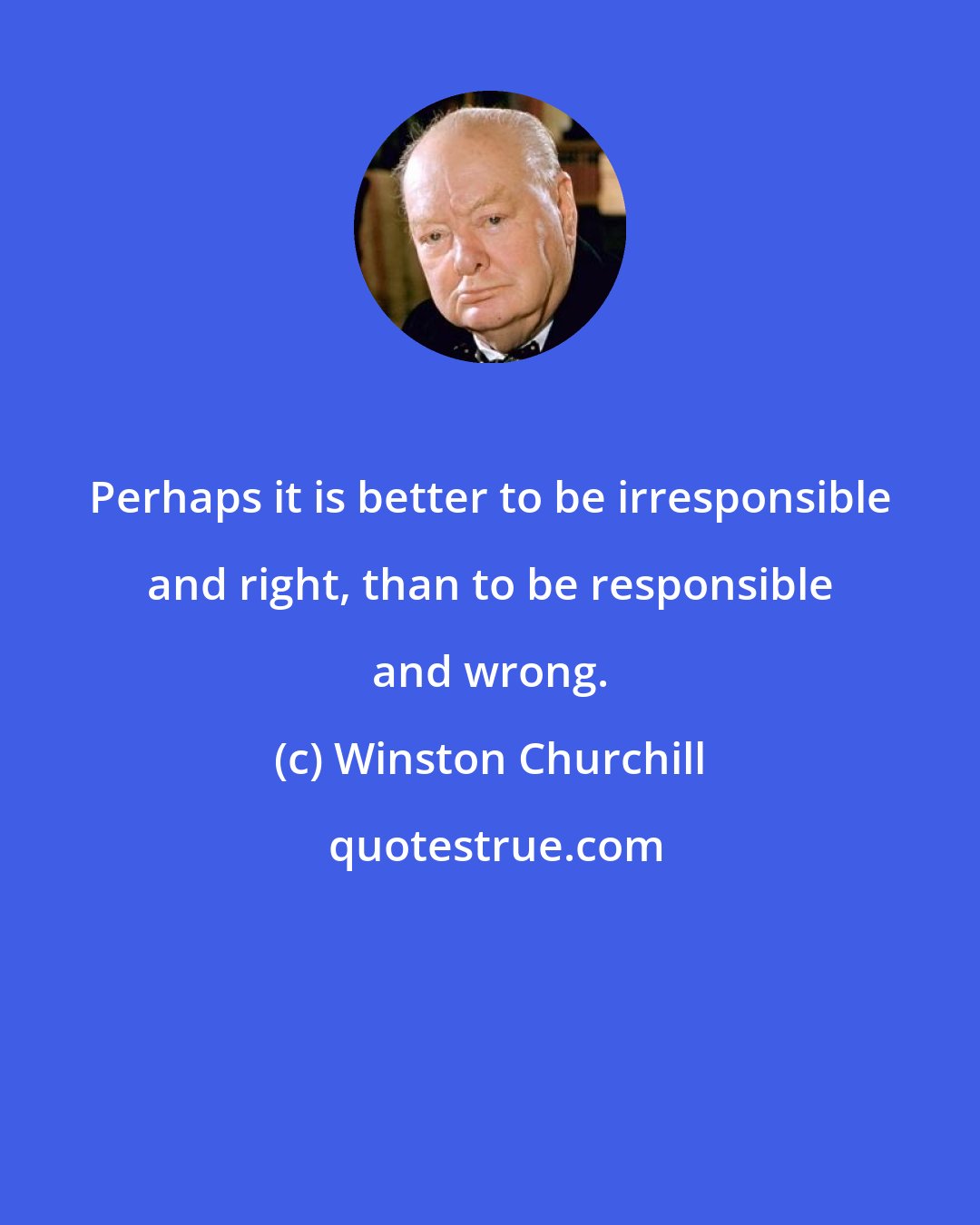 Winston Churchill: Perhaps it is better to be irresponsible and right, than to be responsible and wrong.