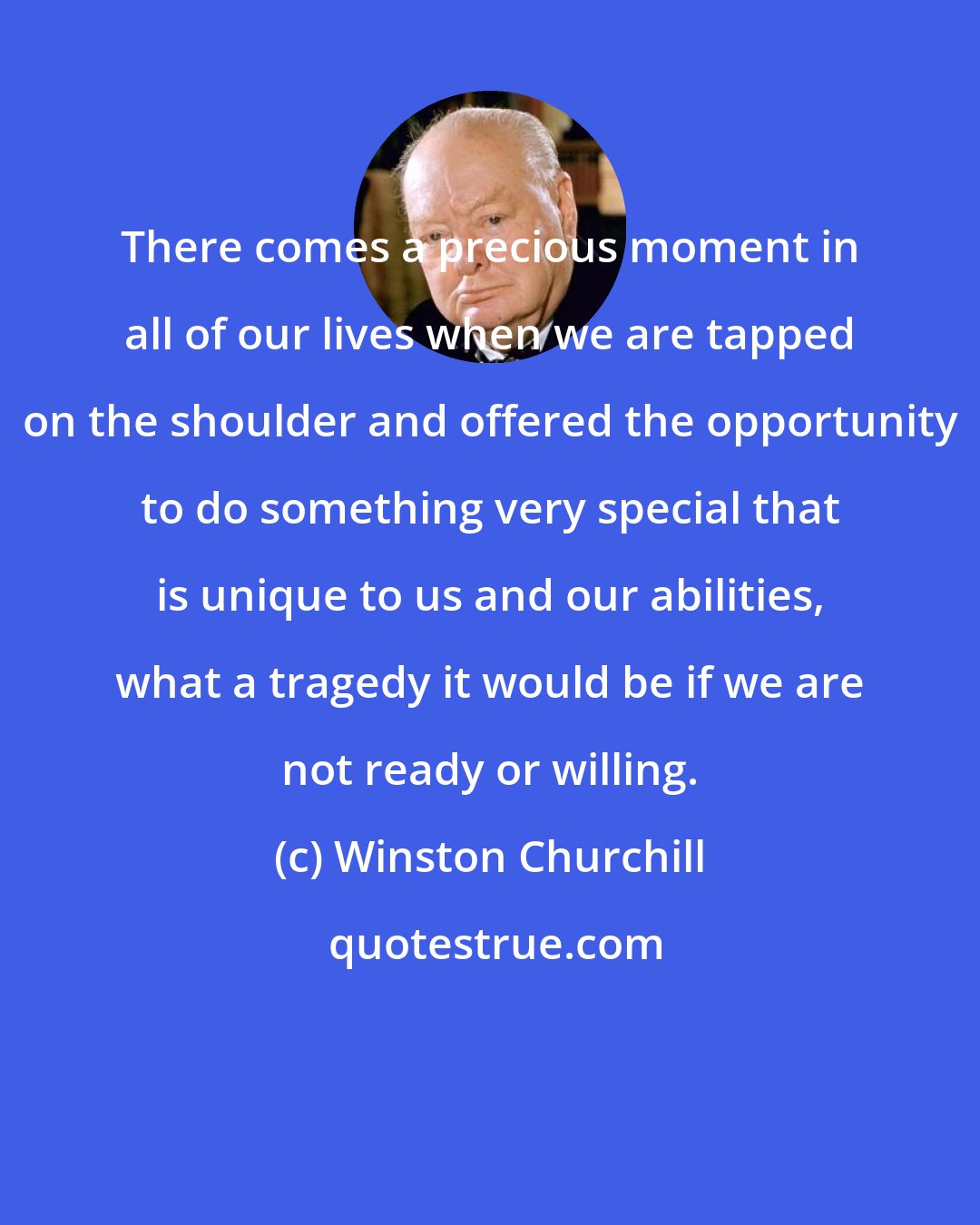 Winston Churchill: There comes a precious moment in all of our lives when we are tapped on the shoulder and offered the opportunity to do something very special that is unique to us and our abilities, what a tragedy it would be if we are not ready or willing.