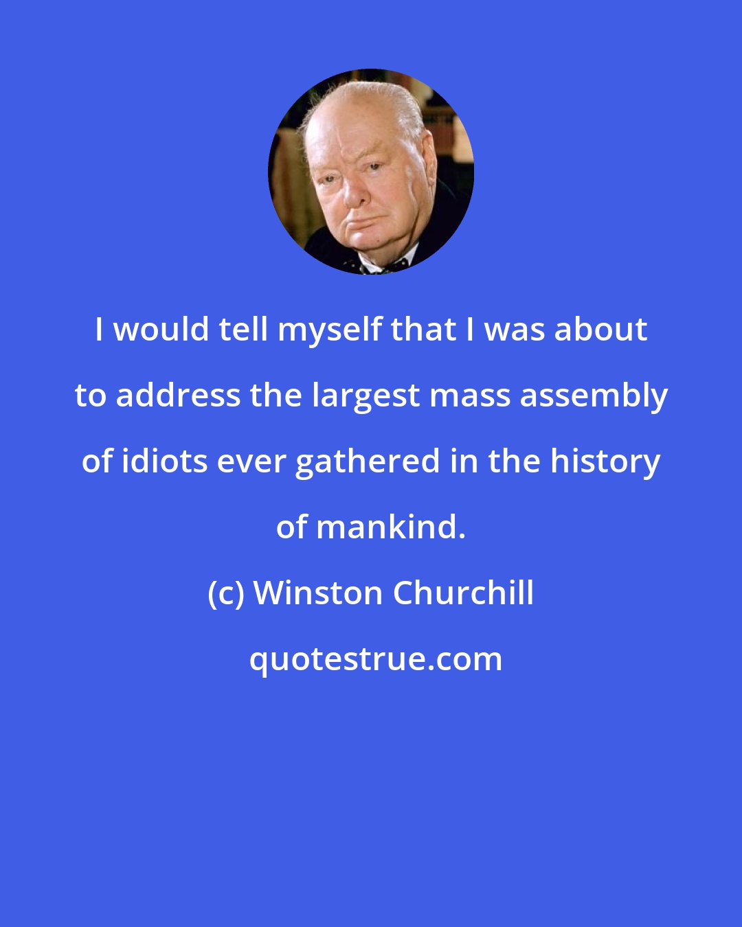 Winston Churchill: I would tell myself that I was about to address the largest mass assembly of idiots ever gathered in the history of mankind.