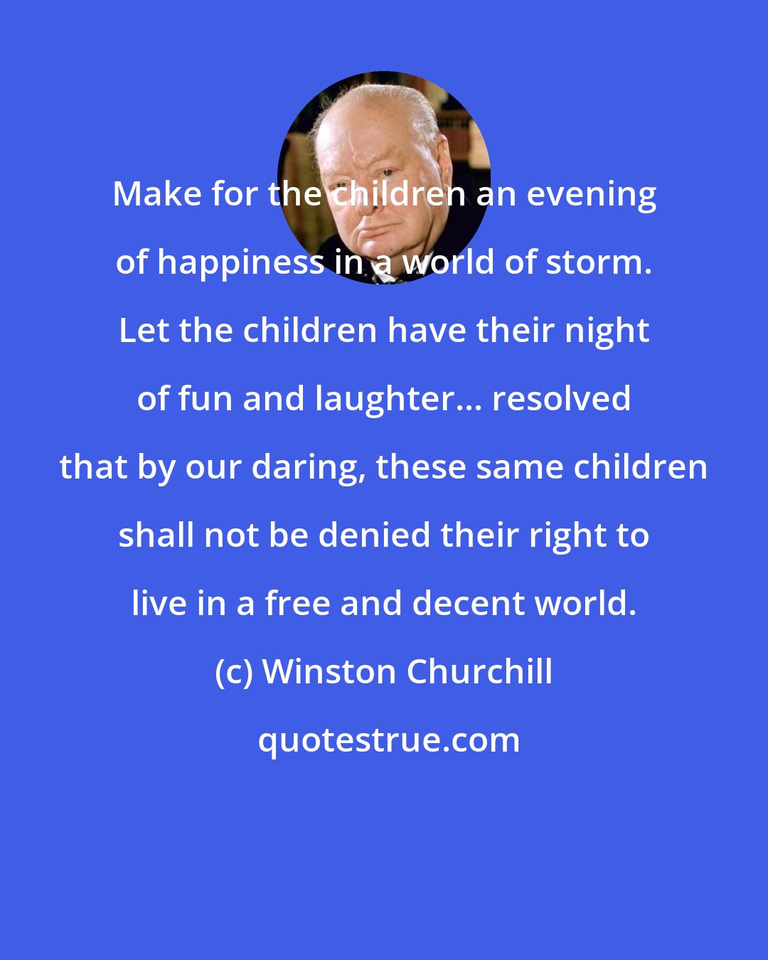 Winston Churchill: Make for the children an evening of happiness in a world of storm. Let the children have their night of fun and laughter... resolved that by our daring, these same children shall not be denied their right to live in a free and decent world.