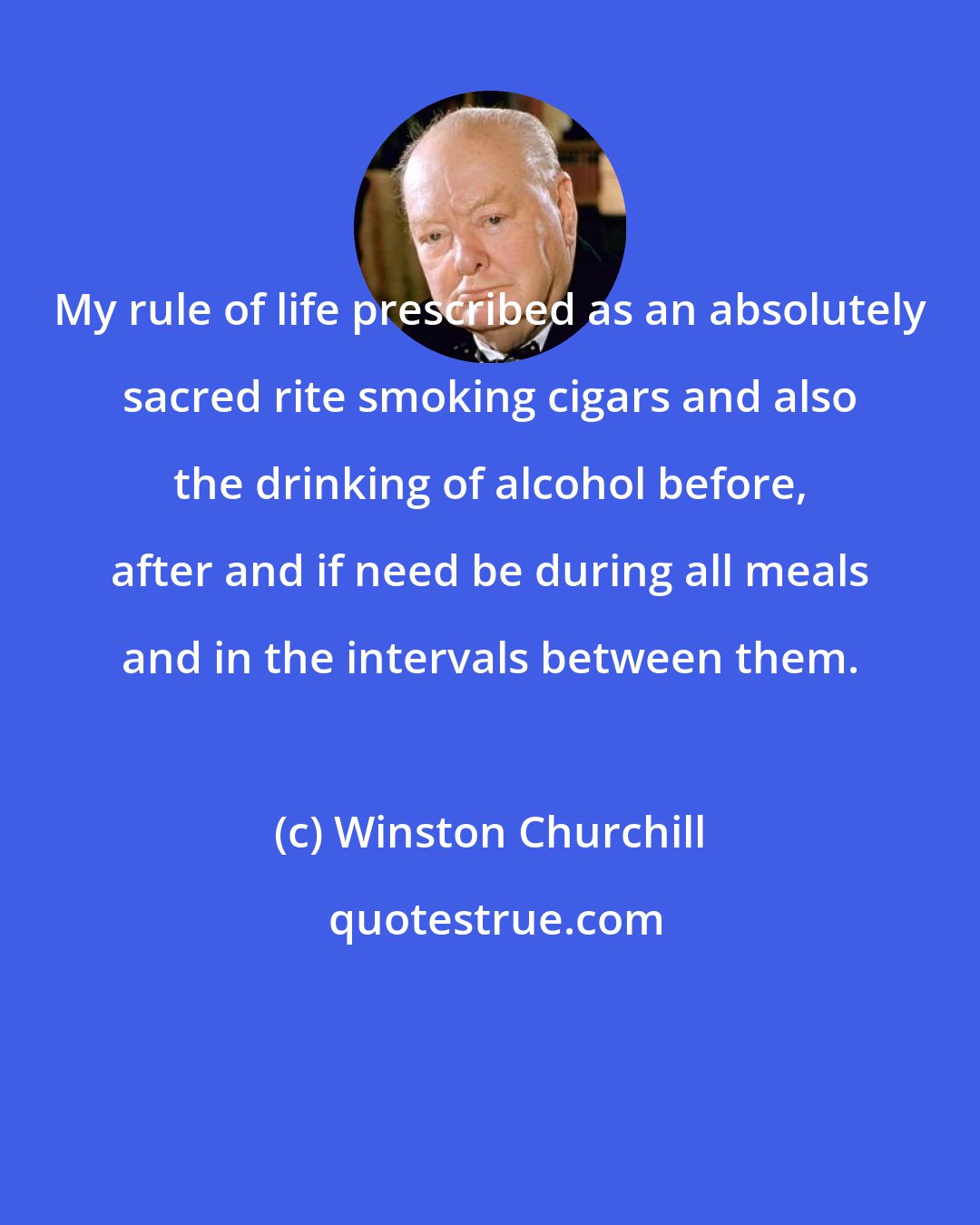 Winston Churchill: My rule of life prescribed as an absolutely sacred rite smoking cigars and also the drinking of alcohol before, after and if need be during all meals and in the intervals between them.