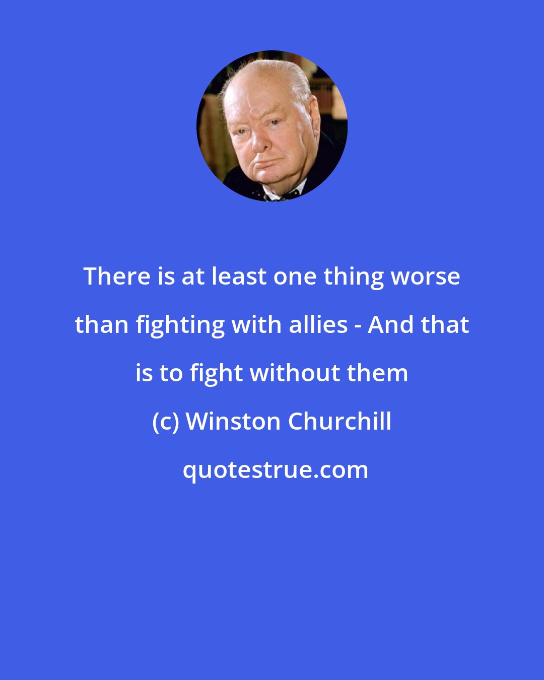 Winston Churchill: There is at least one thing worse than fighting with allies - And that is to fight without them