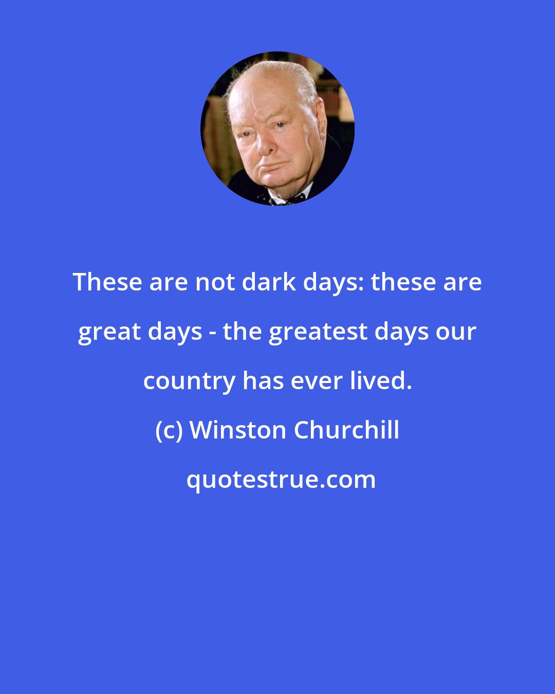 Winston Churchill: These are not dark days: these are great days - the greatest days our country has ever lived.